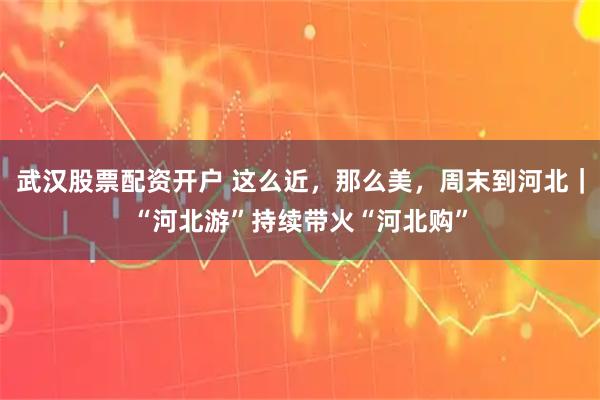 武汉股票配资开户 这么近,那么美,周末到河北|“河北游”持续带火“河北购”