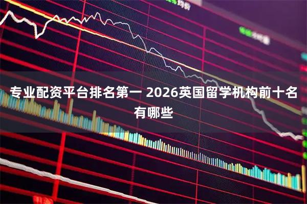 专业配资平台排名第一 2026英国留学机构前十名有哪些
