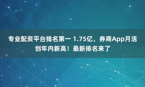 专业配资平台排名第一 1.75亿,券商App月活创年内新高!最新排名来了