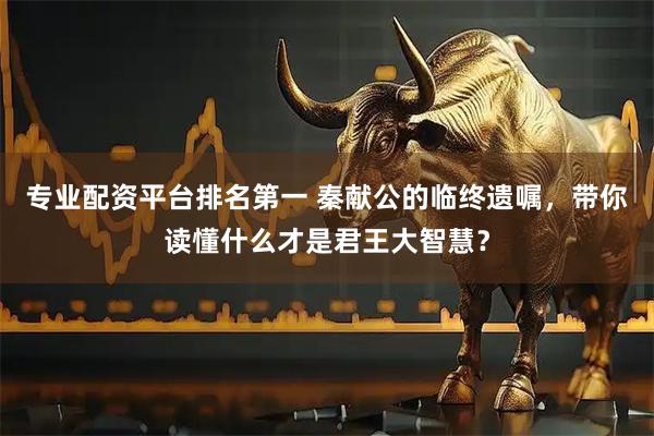 专业配资平台排名第一 秦献公的临终遗嘱，带你读懂什么才是君王大智慧？
