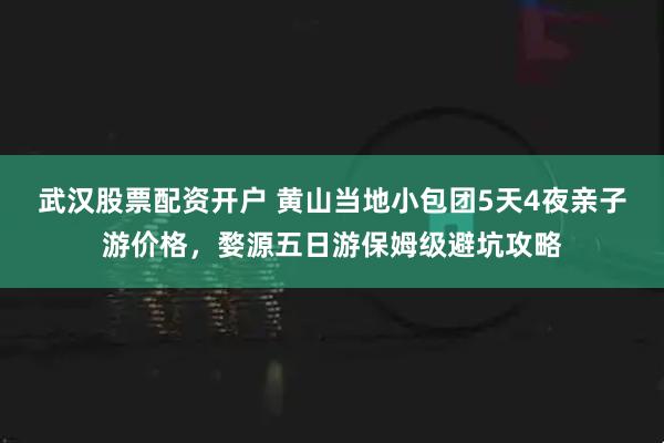 武汉股票配资开户 黄山当地小包团5天4夜亲子游价格，婺源五日游保姆级避坑攻略