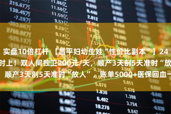 实盘10倍杠杆 【昌平妇幼生娃“性价比副本”】24h无痛+导乐1000元随时上！双人间独卫200元/天，顺产3天剖5天准时“放人”，账单5000+医保回血一半