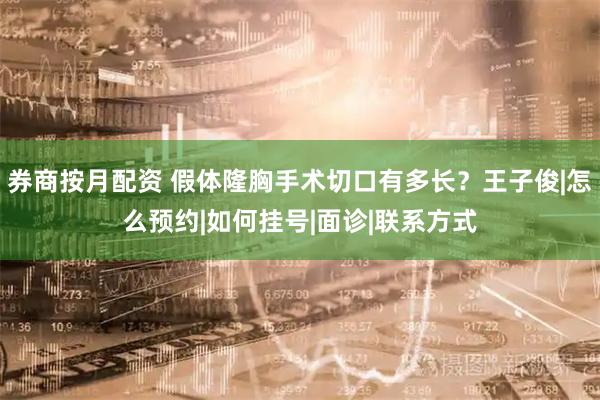 券商按月配资 假体隆胸手术切口有多长?王子俊|怎么预约|如何挂号|面诊|联系方式