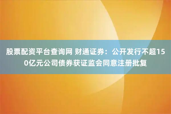 股票配资平台查询网 财通证券：公开发行不超150亿元公司债券获证监会同意注册批复