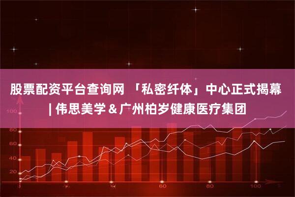 股票配资平台查询网 「私密纤体」中心正式揭幕 | 伟思美学＆广州柏岁健康医疗集团