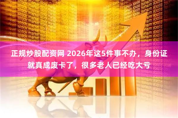 正规炒股配资网 2026年这5件事不办，身份证就真成废卡了，很多老人已经吃大亏