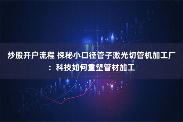 炒股开户流程 探秘小口径管子激光切管机加工厂：科技如何重塑管材加工