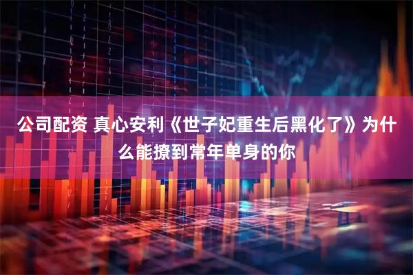 公司配资 真心安利《世子妃重生后黑化了》为什么能撩到常年单身的你