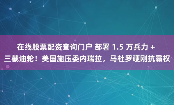 在线股票配资查询门户 部署 1.5 万兵力 + 三截油轮！美国施压委内瑞拉，马杜罗硬刚抗霸权