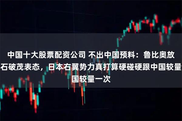 中国十大股票配资公司 不出中国预料：鲁比奥放话、石破茂表态，日本右翼势力真打算硬碰硬跟中国较量一次