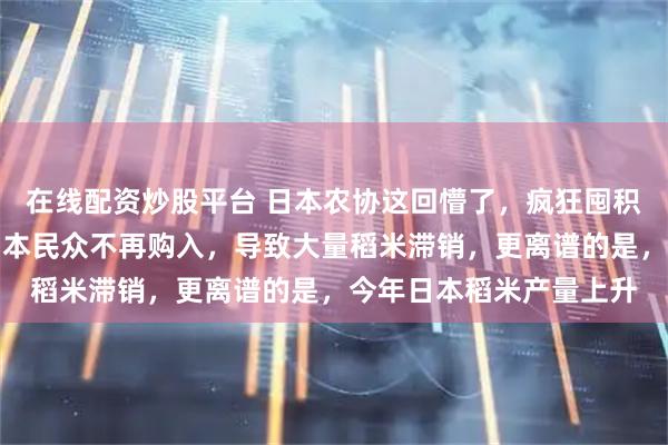 在线配资炒股平台 日本农协这回懵了,疯狂囤积稻米炒作高价,结果日本民众不再购入,导致大量稻米滞销,更离谱的是,今年日本稻米产量上升