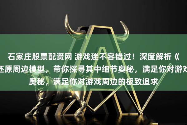 石家庄股票配资网 游戏迷不容错过！深度解析《三角洲行动》高还原周边模型，带你探寻其中细节奥秘，满足你对游戏周边的极致追求