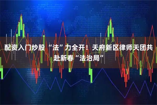 配资入门炒股 “法”力全开！天府新区律师天团共赴新春“法治局”