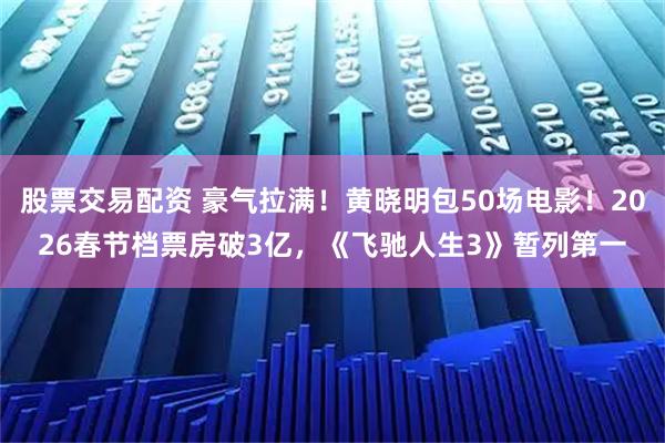 股票交易配资 豪气拉满！黄晓明包50场电影！2026春节档票房破3亿，《飞驰人生3》暂列第一
