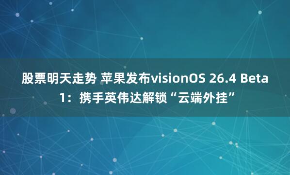 股票明天走势 苹果发布visionOS 26.4 Beta 1：携手英伟达解锁“云端外挂”