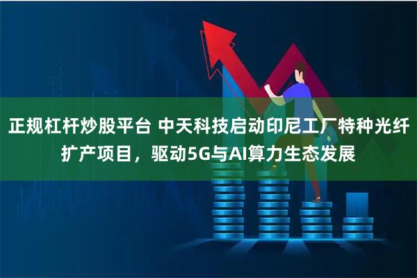 正规杠杆炒股平台 中天科技启动印尼工厂特种光纤扩产项目，驱动5G与AI算力生态发展