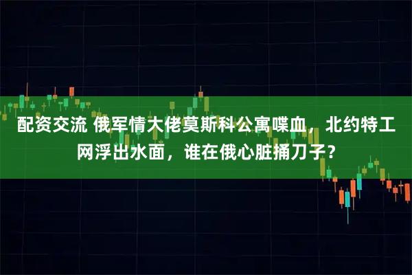 配资交流 俄军情大佬莫斯科公寓喋血，北约特工网浮出水面，谁在俄心脏捅刀子？