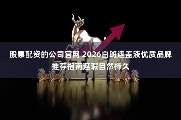 股票配资的公司官网 2026白斑遮盖液优质品牌推荐指南遮瑕自然持久