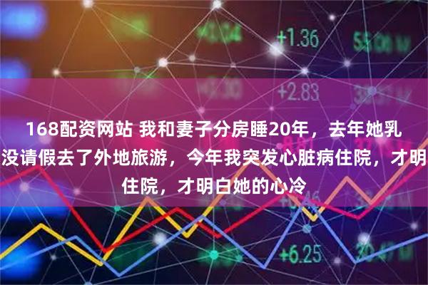 168配资网站 我和妻子分房睡20年，去年她乳腺癌手术我没请假去了外地旅游，今年我突发心脏病住院，才明白她的心冷