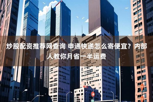 炒股配资推荐网查询 申通快递怎么寄便宜？内部人教你月省一半运费