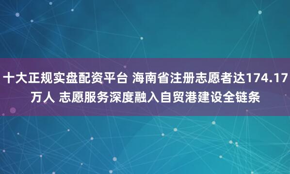 十大正规实盘配资平台 海南省注册志愿者达174.17万人 志愿服务深度融入自贸港建设全链条