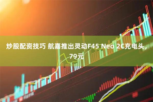 炒股配资技巧 航嘉推出灵动F45 Neo 2C充电头，79元