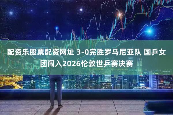配资乐股票配资网址 3-0完胜罗马尼亚队 国乒女团闯入2026伦敦世乒赛决赛