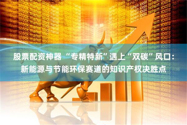 股票配资神器 “专精特新”遇上“双碳”风口：新能源与节能环保赛道的知识产权决胜点