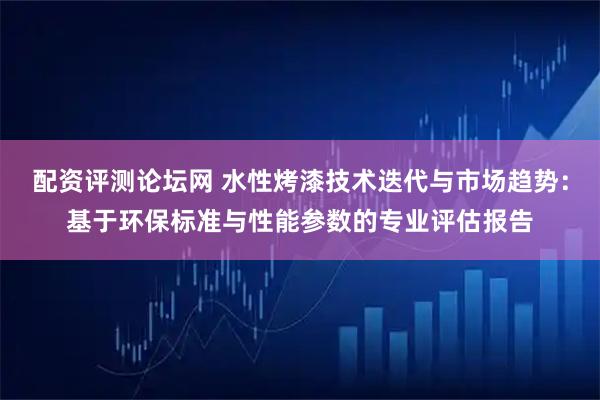配资评测论坛网 水性烤漆技术迭代与市场趋势：基于环保标准与性能参数的专业评估报告