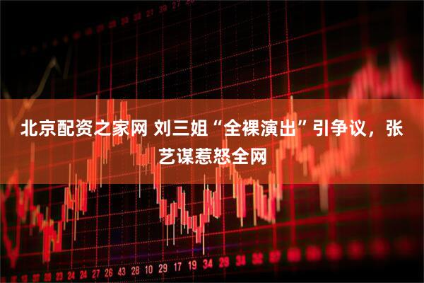 北京配资之家网 刘三姐“全裸演出”引争议，张艺谋惹怒全网