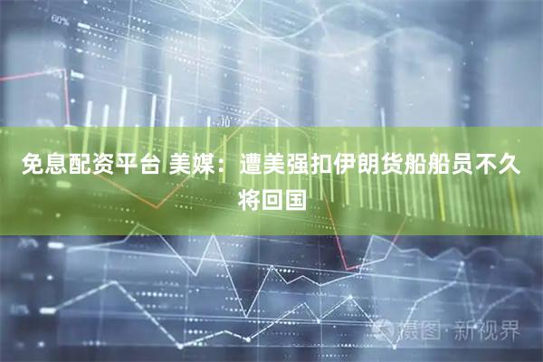 免息配资平台 美媒：遭美强扣伊朗货船船员不久将回国