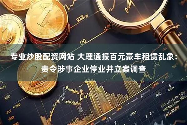 专业炒股配资网站 大理通报百元豪车租赁乱象：责令涉事企业停业并立案调查