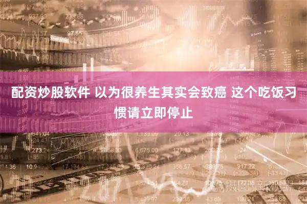 配资炒股软件 以为很养生其实会致癌 这个吃饭习惯请立即停止